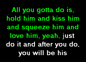 All you gotta do is,
hold him and kiss him
and squeeze him and

love him, yeah, just
do it and after you do,

you will be his