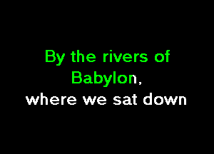 By the rivers of

Babylon,
where we sat down