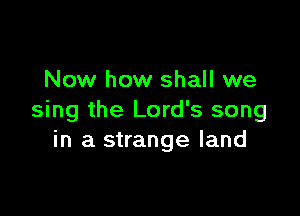 Now how shall we

sing the Lord's song
in a strange land