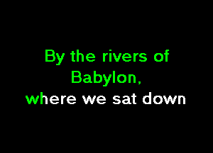 By the rivers of

Babylon,
where we sat down
