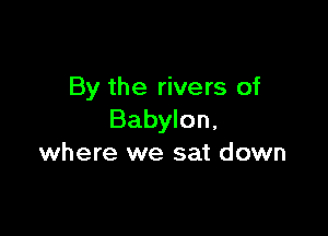 By the rivers of

Babylon,
where we sat down