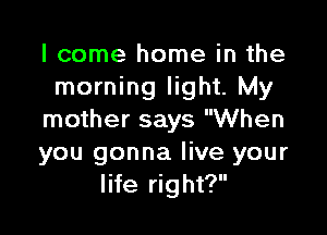 I come home in the
morning light. My

mother says When
you gonna live your
life right?