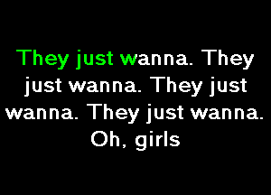 They just wanna. They
just wanna. They just

wanna. They just wanna.
Oh, girls