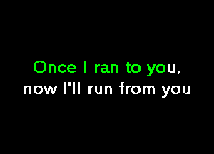 Once I ran to you,

now I'll run from you
