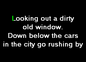 Looking out a dirty
old window.

Down below the cars
in the city go rushing by