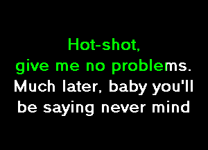 Hot-shot,
give me no problems.

Much later. baby you'll
be saying never mind