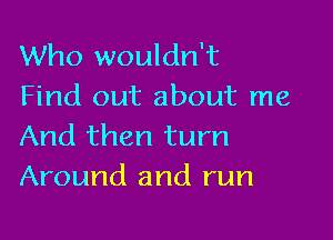 Who wouldn't
Find out about me

And then turn
Around and run