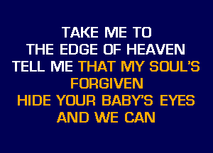 TAKE ME TO
THE EDGE OF HEAVEN
TELL ME THAT MY SOUL'S
FORGIVEN
HIDE YOUR BABYS EYES
AND WE CAN