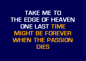 TAKE ME TO
THE EDGE OF HEAVEN
ONE LAST TIME
MIGHT BE FOREVER
WHEN THE PASSION
DIES