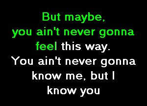 But maybe.
you ain't never gonna
feel this way.

You ain't never gonna
know me, but I
know you