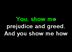 You, show me

prejudice and greed.
And you show me how