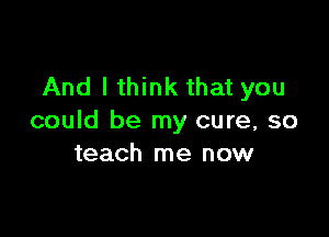 And I think that you

could be my cure, so
teach me now