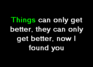 Things can only get
better. they can only

get better, now I
found you