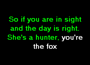 So if you are in sight
and the day is right.

She's a hunter, you're
the fox