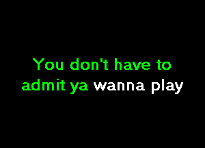 You don't have to

admit ya wanna play