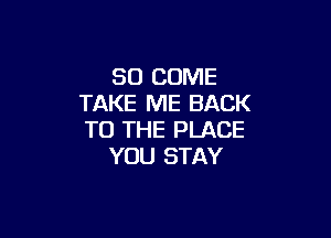 SO COME
TAKE ME BACK

TO THE PLACE
YOU STAY