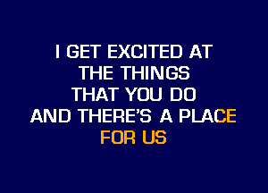 I GET EXCITED AT
THE THINGS
THAT YOU DO
AND THERE'S A PLACE
FOR US

g