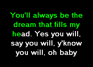 You'll always be the
dream that fills my

head. Yes you will,
say you will, y'know
you will, oh baby