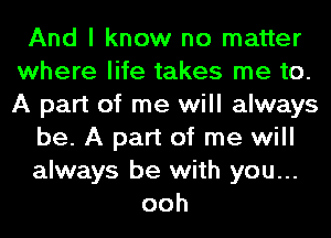 And I know no matter
where life takes me to.
A part of me will always

be. A part of me will

always be with you...
ooh