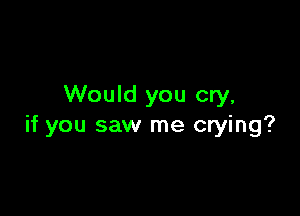Would you cry,

if you saw me crying?