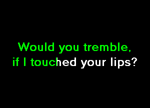 Would you tremble,

if I touched your lips?
