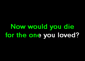 Now would you die

for the one you loved?