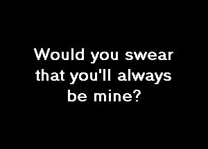 Would you swear

that you'll always
be mine?