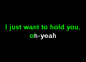 I just want to hold you,

oh-yeah