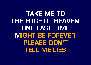 TAKE ME TO
THE EDGE OF HEAVEN
ONE LAST TIME
MIGHT BE FOREVER
PLEASE DON'T
TELL ME LIES