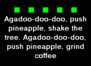 El El El El El
Agadoo-doo-doo, push
pineapple, shake the
tree. Agadoo-doo-doo,
push pineapple, grind
co ee