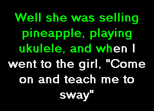 Well she was selling
pineapple, playing
ukulele, and when I

went to the girl, Come
on and teach me to
sway