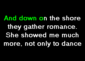 And down on the shore
they gather romance.
She showed me much

more, not only to dance