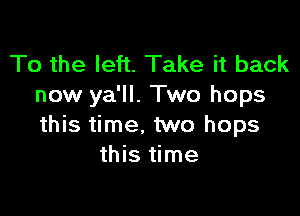 To the left. Take it back
now ya'll. Two hops

this time. two hops
this time