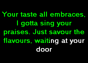 Your taste all embraces,
I gotta sing your
praises. Just savour the
flavours, waiting at your
door