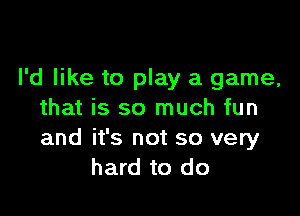 I'd like to play a game,

that is so much fun
and it's not so very
hard to do