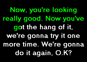 Now, you're looking
really good. Now you've
got the hang of it,
we're gonna try it one
more time. We're gonna
do it again, O.K?