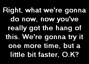 Right, what we're gonna
do now, now you've
really got the hang of

this. We're gonna try it
one more time, but a
little bit faster, O.K?