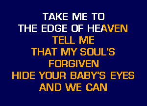 TAKE ME TO
THE EDGE OF HEAVEN
TELL ME
THAT MY SOUL'S
FORGIVEN
HIDE YOUR BABYS EYES
AND WE CAN
