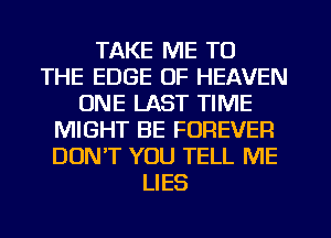 TAKE ME TO
THE EDGE OF HEAVEN
ONE LAST TIME
MIGHT BE FOREVER
DUNT YOU TELL ME
LIES