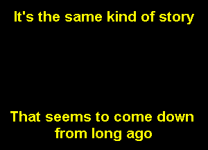 It's the same kind of story

That seems to come down
from long ago