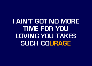 l AIN'T GOT NO MORE
TIME FOR YOU
LOVING YOU TAKES
SUCH COURAGE