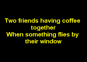 Two friends having coffee
together

When something flies by
their window