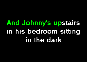 And Johnny's upstairs

in his bedroom sitting
in the dark