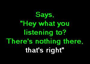 Says,
Hey what you

listening to?
There's nothing there,
that's right