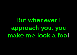 But whenever I

approach you, you
make me look a fool