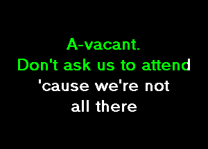 A-vacant.
Don't ask us to attend

'cause we're not
all there