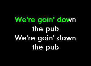 We're goin' down
the pub

We're goin' down
the pub