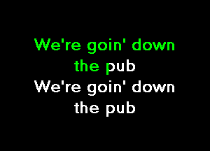 We're goin' down
the pub

We're goin' down
the pub