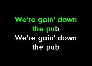 We're goin' down
the pub

We're goin' down
the pub