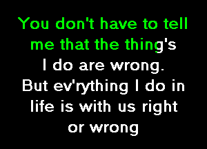 You don't have to tell
me that the thing's
I do are wrong.
But ev'rything I do in
life is with us right
or wrong